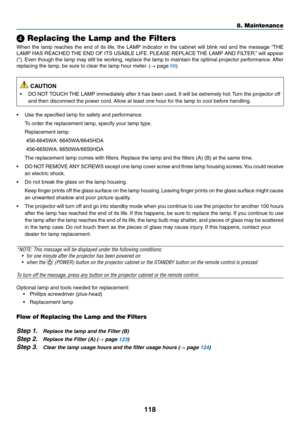 Page 129118
❹ Replacing the Lamp and the Filters
When	the	lamp	reaches	the	end	of	its	life,	the	LAMP	indicator	in	the	cabinet	will	blink	red	and	the	message	“THE	
LAMP	HAS	REACHED	THE	END	OF	ITS	USABLE	LIFE.	PLEASE	REPLACE	THE	LAMP	AND	FILTER.”	will	appear	
(*).	Even	though	the	lamp	may	still	be	working,	replace	the	lamp	to	maintain	the	optimal	projector	performance.	After	
replacing	the	lamp,	be	sure	to	clear	the	lamp	hour	meter.	(→	page	68)
 CAUTION
•	 DO	NOT	TOUCH	THE	LAMP	immediately	after	it	has	been	used....