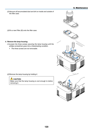 Page 131120
(2) Vacuum off accumulated dust and dirt on inside and outside of 
the filter case.
(3) Fix a new Filter (B) onto the filter case.
4. Remove the lamp housing.
(1) Loosen the three screws securing the lamp housing until the 
phillips screwdriver goes into a freewheeling condition.
•	 The	three	screws	are	not	removable.
(2) Remove the lamp housing by holding it.
 CAUTION:
Make	sure	that	the	lamp	housing	is	cool	enough	to	before	
removing	it.
8. Maintenance  