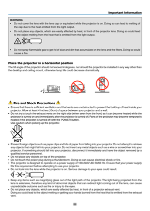 Page 5iii
WARNING
•	 Do	not	cover	the	lens	with	the	lens	cap	or	equivalent	while	the	projector	is	on.	Doing	so	can	lead	to	melting	of	
the	cap	due	to	the	heat	emitted	from	the	light	output.	
•	 Do	not	place	any	objects,	which	are	easily	affected	by	heat,	in	front	of	the	projector	lens.	Doing	so	could	lead	
to	the	object	melting	from	the	heat	that	is	emitted	from	the	light	output.
 
•	 Do	not	spray	flammable	gas	to	get	rid	of	dust	and	dirt	that	accumulate	on	the	lens	and	the	filters.	Doing	so	could	
cause	a...