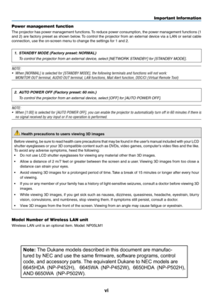 Page 8vi
Power management function
The	projector	has	power	management	functions.	To	reduce	power	consumption,	the	power	management	functions	(1	
and	2)	are	factory	preset	as	shown	below.	To	control	the	projector	from	an	external	device	via	a	LAN	or	serial	cable	
connection,	use	the	on-screen	menu	to	change	the	settings	for	1	and	2.
1. STANDBY MODE (Factory preset: NORMAL)
 To control the projector from an external device, select [NETWORK STANDBY] for [STANDBY MODE].
NOTE:
•	 When	[NORMAL]	is	selected	for...