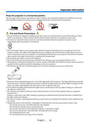 Page 5iiiEnglish ...
Important Information
  Fire and Shock Precautions  
•  Ensure that there is sufficient ventilation and that vents are unobstructed to prevent the build-up of heat inside your projector. Allow at least 4 inches (10cm) of space between your projector and a wall.•  Do not try to touch the exhaust vent as it can become heated while the projector is turned on and immediately after the projector is turned off.
•  Prevent foreign objects such as paper clips and bits of paper from falling into...