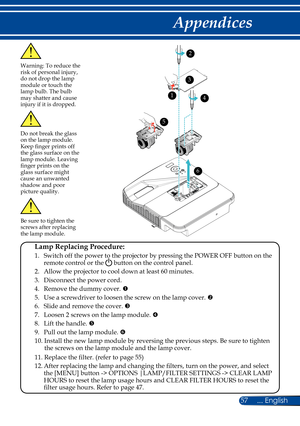 Page 6457... English
Appendices
Warning: To reduce the risk of personal injury, 
do not drop the lamp 
module or touch the 
lamp bulb. The bulb 
may shatter and cause 
injury if it is dropped.
 Lamp Replacing Procedure: 
 1.   Switch off the power to the projector by pressing the POWER OFF button on the remote control or the  button on the control panel.
  2. Allow the projector to cool down at least 60 minutes.
  3. Disconnect the power cord.
  4.    Remove the dummy cover. 
  5.    Use a screwdriver to...