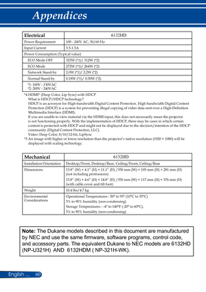 Page 6760
English ...
Appendices
Electrical
Power Requirement 100 - 240V AC, 50/60 Hz
Input Current 3.5-1.5A
Power Consumption (Typical value) ECO Mode OFF 323W (*1)/ 312W (*2)
ECO Mode 272W (*1)/ 264W (*2)
Network Stand-by 2.0W (*1)/ 2.2W (*2)
Normal Stand-by 0.18W (*1)/ 0.30W (*2)
*1: 100V - 130VAC
*2: 200V - 240VAC
*4   HDMI® (Deep Color, Lip Sync) with HDCP 
What is HDCP/HDCP technology? 
HDCP is an acronym for High-bandwidth Digital Content Protection. High bandwidth Digital Content 
Protection (HDCP) is a...