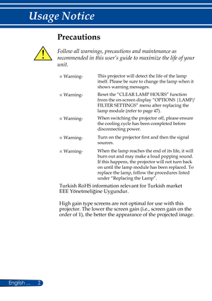 Page 92
English ...
Usage Notice
Precautions
 
Follow all warnings, precautions and maintenance as 
recommended in this user’s guide to maximize the life of your 
unit.
■ Warning- This projector will detect the life of the lamp 
itself. Please be sure to change the lamp when it 
shows warning messages.
■ Warning-Reset the “CLEAR LAMP HOURS
” function 
from the on-screen display “OPTIONS |LAMP/
FILTER SETTINGS ” menu after replacing the 
lamp module (refer to page 47).
■ Warning- When switching the projector...