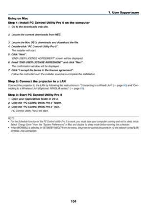 Page 117104
Using on Mac
Step 1: Install PC Control Utility Pro 5 on the computer
1.	 Go to the downloads web site.
2.	 Locate the current downloads from NEC. 
 
3.	 Locate the Mac OS X downloads and download the file.
4.	 Double-click	“PC	Control	Utility	Pro	5”.
 The installer will start.
5.	 Click	“Next”.
	 “END	USER	LICENSE	AGREEMENT”	screen	will	be	displayed.
6.	 Read	“END	USER	LICENSE	AGREEMENT”	and	click	“Next”.
 The confirmation window will be displayed
7.	 Click	“I	accept	the	terms	in	the	license...