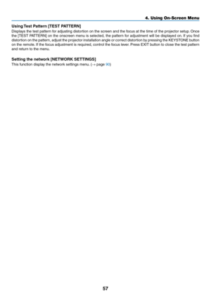 Page 7057
Using	Test	Pattern	[TEST	PATTERN]
Displays	the	test	pattern	for	adjusting	distortion	on	the	screen	and	the	focus	at	the	time	of	the	projector	setup.	Once	
the	[TEST	PATTERN]	on	the	onscreen	menu	is	selected,	the	pattern	for	adjustment	will	be	displayed	on.	If	you	find	
distortion	on	the	pattern,	adjust	the	projector	installation	angle	or	correct	distortion	by	pressing	the	KEYSTONE	button	
on	the	remote.	If	the	focus	adjustment	is	required,	control	the	focus	lever.	Press	EXIT	button	to	close	the	test...