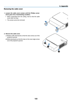 Page 136123
Removing the cable cover
1. Loosen the cable cover screws until the Phillips screw-
driver goes into a freewheeling condition.
•	 When	suspended	from	the	ceiling,	hold	so	that	the	cable	
cover does not drop.
•	 The	screws	cannot	be	removed.
2. Remove the cable cover. 
(1) Rotate a little downwards so that the claw comes out of the 
projector’s groove.
(2) Slide downwards so that the claw on the cover edge comes 
out of the projector’s groove.
2
1
2
9. Appendix  