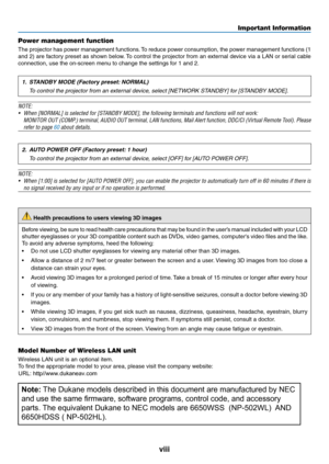 Page 10viii
Power management function
The	projector	has	power	management	functions.	To	reduce	power	consumption,	the	power	management	functions	(1	
and	2)	are	factory	preset	as	shown	below.	To	control	the	projector	from	an	external	device	via	a	LAN	or	serial	cable	
connection,	use	the	on-screen	menu	to	change	the	settings	for	1	and	2.
1. STANDBY MODE (Factory preset: NORMAL)
 To control the projector from an external device, select [NETWORK STANDBY] for [STANDBY MODE].
NOTE:
•	 When	[NORMAL]	is	selected	for...