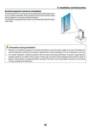 Page 9986
Portrait projection (vertical orientation)
Portrait	screens	from	a	computer	can	be	projected	by	installing	the	projec-
tor	in	a	vertical	orientation.	All	the	screens	such	as	the	on-screen	menu	
will	be	rotated	in	an	counter-clockwise	direction.
The	projector	is	equipped	with	a	sensor	to	automatically	detect	the	instal-
lation	state.
	Precautions	during	installation
•	 Please	do	not	install	the	projector	in	a	vertical	orientation	on	top	of	the	floor	or	table	on	its	own.	The	intake	vent	
may	be...