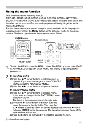 Page 5757
Operating
1.To start the MENU, press the MENU button. The MENU you last used (EASY 
or ADVANCED) will appear. EASY MENU has priority to appear just after 
powered on.
Using the menu function
2.(1)  Use the ▲/▼ cursor buttons to select an item to operate. If you want to change it to the ADVANCED 
MENU, select the ADVANCED MENU.
(2)  Use the ◄/► cursor buttons to operate the item.
This projector has the following menus: 
PICTURE, IMAGE,INPUT, SETUP, AUDIO, SCREEN, OPTION, NETWORK, 
SECURITY and EASY...