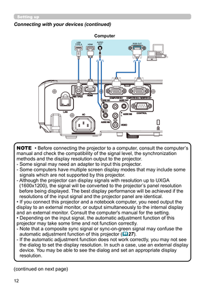 Page 1212
Connecting with your devices (continued)
• Before connecting the projector to a computer, consult the computer’s 
manual and check the compatibility of the signal level, the synchronization 
methods and the display resolution output to the projector. 
-  Some signal may need an adapter to input this projector.
-  Some computers have multiple screen display modes that may include some  signals which are not supported by this projector.
-  Although the projector can display signals with resolution up to...