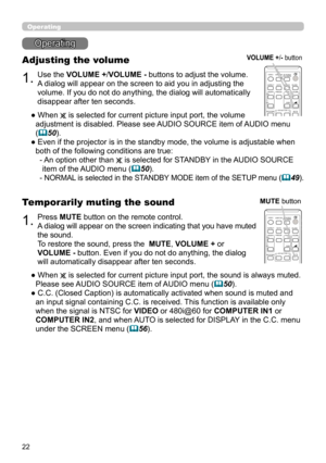 Page 2222
Operating
1.
Adjusting the volume
Use the VOLUME +/VOLUME - buttons to adjust the volume.
A dialog will appear on the screen to aid you in adjusting the 
volume. If you do not do anything, the dialog will automatically 
disappear after ten seconds.
●  When 
 is selected for current picture input port, the volume 
adjustment is disabled. Please see AUDIO SOURCE item of AUDIO menu 
(
50).
●  Even if the projector is in the standby mode, the volume is adjustable when  both of the following conditions...