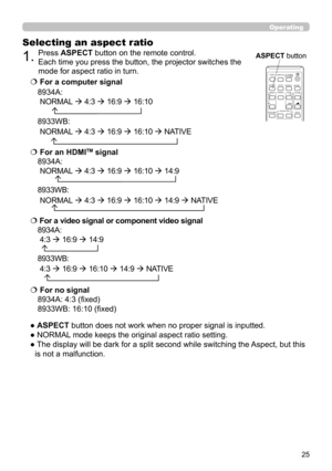 Page 2525
Operating
Selecting an aspect ratio
● ASPECT button does not work when no proper signal is inputted.
● NORMAL mode keeps the original aspect ratio setting.
●  The display will be dark for a split second while switching the Aspect, but this is not a malfunction.
  For a computer signal
8934A:
 NORMAL   4:3   16:9   16:10
       
8933WB : 
 NORMAL   4:3   16:9   16:10   NATIVE
   For a video signal or component video signal
8934A:
 4:3   16:9   14:9
  
8933WB: 
 4:3   16:9   16:10   14:9 ...