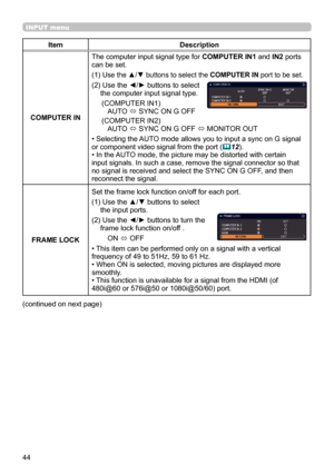 Page 4444
INPUT menu
ItemDescription
COMPUTER IN The computer input signal type for 
COMPUTER IN1 and IN2 ports 
can be set.
(1) 
 Use the ▲/▼ buttons to select the  COMPUTER IN port to be set.
(2)  Use the ◄/► buttons to select 
the computer input signal type.
     (COMPUTER IN1) AUTO  ó SYNC ON G OFF
     (COMPUTER IN2) AUTO  ó SYNC ON G OFF 
ó MONITOR OUT
• Selecting the AUTO mode allows you to input a sync on G signal 
or component video signal from the port (
 12).
• In the AUTO mode, the picture may be...