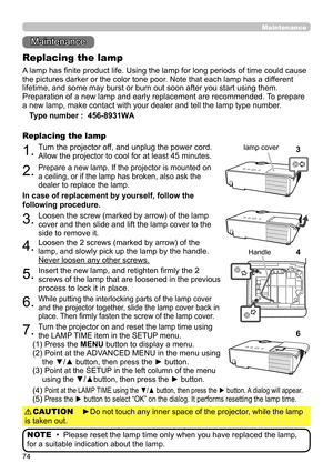 Page 7474
Maintenance 
Maintenance
A lamp has finite product life. Using the lamp for long periods of time could cause 
the pictures darker or the color tone poor. Note that each lamp has a different 
lifetime, and some may burst or burn out soon after you start using them. 
Preparation of a new lamp and early replacement are recommended.  To prepare 
a new lamp, make contact with your dealer and tell the lamp type number .
Replacing the lamp
Type number :  456-8931WA
1.Turn the projector off, and unplug the...