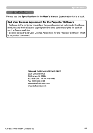 Page 8989
Specifications
Specifications
Please see the Specifications in the User’s Manual (concise) which is a book.
End User License Agreement for the Projector Software
• Software in the projector consists of the plural number of independent software 
modules and there exist our copyright or/and third party copyrights for each of 
such software modules.
• Be sure to read “End User License Agreement for the Projector Software” which 
is separated document.
430-8933WB-8934A-General-00
See Dukane Web site for...