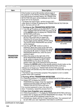 Page 104104
SECURITY menu
ItemDescription
TRANSITION  DETECTOR
If this function is set to ON and the vertical angle of 
the projector or the INSTALLATION setting is different 
from the previous recorded setting, the TRANSITION 
DETECTOR ON alarm will be displayed and the input 
signal will not be displayed.
• To display the signal again, set this function OFF.
• After about 5 minutes of displaying the TRANSITION DETECTOR ON 
alarm, the lamp will turn off.
1 Turning on the TRANSITION DETECTOR1-1  Use the ▲/▼...