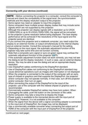 Page 1515
• Before connecting the projector to a computer, consult the computer’s 
manual and check the compatibility of the signal level, the synchronization 
methods and the display resolution output to the projector.
- 
 Some signal may need an adapter to input this projector.
- 
 Some computers have multiple screen display modes that may include some 
signals which are not supported by this projector.
- 
 Although the projector can display signals with a resolution up to UXGA  
(1600x1200) or up to W-UXGA...