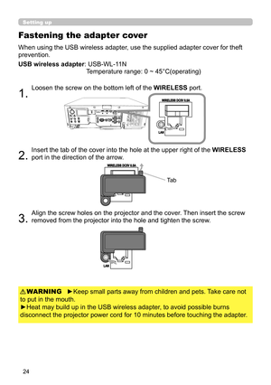 Page 2424
When using the USB wireless adapter, use the supplied adapter cover for theft 
prevention.
USB wireless adapter: 
 USB-WL-11N 
Temperature range: 0 ~ 45°C(operating)
1. 
Loosen the screw on the bottom left of the WIRELESS port.
2. 
Insert the tab of the cover into the hole at the upper right of the WIRELESS 
port in the direction of the arrow.
3. 
Align the screw holes on the projector and the cover. Then insert the screw 
removed from the projector into the hole and tighten the screw.
Fastening the...