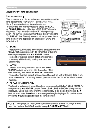 Page 4242
Operating
• The projector may ignore operation by buttons while moving the lens.
• You can perform the LOAD function using  LENS MEMORY button.NOTE
Adjusting the lens (continued)
This projector is equipped with memory functions for the 
lens adjustments (LENS SHIFT and LENS TYPE).  
Up to 3 sets of adjustments can be stored.
To utilize the lens memory feature, press the 
LOAD 
or FUNCTION button while the LENS SHIFT dialog is 
displayed. Then the LENS MEMORY dialog will ap-
pear. The current lens...