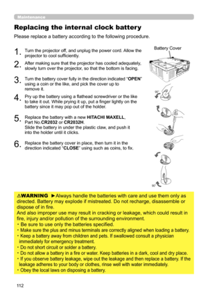 Page 11211 2
Replacing the internal clock batter y
Please replace a battery according to the following procedure.
1.  Turn the projector off, and unplug the power cord. Allow the 
projector to cool sufficiently.
2.  After making sure that the projector has cooled adequately, 
slowly turn over the projector, so that the bottom is facing. 
3.  Turn the battery cover fully in the direction indicated “OPEN” 
using a coin or the like, and pick the cover up to  
remove it.
4.  Pry up the battery using a flathead...