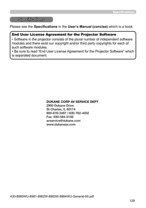 Page 129129
Specifications
Specifications
Please see the Specifications in the User’s Manual (concise) which is a book.
End User License Agreement for the Projector Software
• Software in the projector consists of the plural number of independent software 
modules and there exist our copyright and/or third party copyrights for each of 
such software modules.
• Be sure to read “End User License Agreement for the Projector Software” which 
is separated document.
DUKANE CORP AV SERVICE DEPT 
2900 Dukane Drive
St...