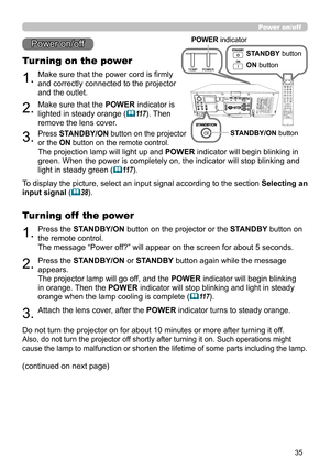 Page 3535
1.Make sure that the power cord is firmly 
and correctly connected to the projector 
and the outlet.
Turning on the power
2.Make sure that the POWER indicator is 
lighted in steady orange (
11 7). Then 
remove the lens cover.
3.Press STANDBY/ON button on the projector  
or the ON button on the remote control.
The projection lamp will light up and  POWER indicator will begin blinking in 
green. When the power is completely on, the indicator will stop blinking and 
light in steady green (
11 7 )....