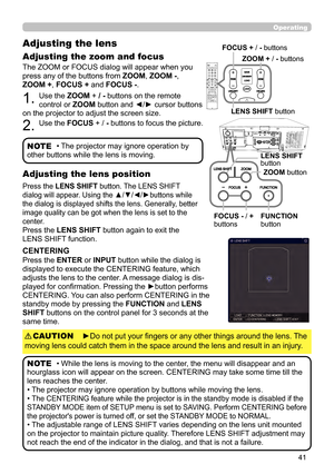 Page 4141
Operating
The ZOOM or FOCUS dialog will appear when you 
press any of the buttons from ZOOM, ZOOM -, 
ZOOM + , FOCUS + and FOCUS -. 
1. Use the ZOOM + / - buttons on the remote 
control or ZOOM button and ◄/► cursor buttons 
on the projector to adjust the screen size.
2. Use the FOCUS + / -  buttons to focus the picture.
Adjusting the lens 
Adjusting the zoom and focus
• The projector may ignore operation by 
other buttons while the lens is moving.NOTE
Press the LENS SHIFT  button. The LENS SHIFT...