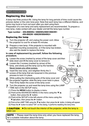 Page 108108
Maintenance 
Maintenance
A lamp has finite product life. Using the lamp for long periods of time could cause the 
pictures darker or the color tone poor. Note that each lamp has a different lifetime, and 
some may burst or burn out soon after you start using them. 
Preparation of a new lamp and early replacement are recommended. To prepare a 
new lamp, make contact with your dealer and tell the lamp type number .
Replacing the lamp
Type number :  456-8980WU  
  
456-8982W 
1.Turn the projector off,...