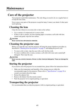 Page 4241
Maintenance
Care of the projector
Your projector needs little maintenance. The only thing you need to do on a regular basis is 
to keep the lens clean.
Never remove any parts of the projector except  the lamp. Contact your dealer if other parts 
need replacing.
Cleaning the lens
Clean the lens whenever you not ice dirt or dust on the surface.
• Use a canister of compressed air to remove dust.
• If there is dirt or smears,  use lens-cleaning paper or moisten a soft cloth with lens 
cleaner and gently...