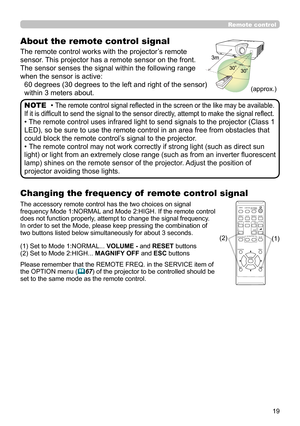 Page 1919
About the remote control signal
The remote control works with the projector’s remote 
sensor. This projector has a remote sensor on the front.
The sensor senses the signal within the following range 
when the sensor is active:60 degrees (30 degrees to the left and right of the sensor) 
within 3 meters about.
• The remote control signal refl ected in the screen or the like may be available. 
If it is diffi cult to send the signal to the sensor directly, attempt to make the signal refl ect.
• The remote...