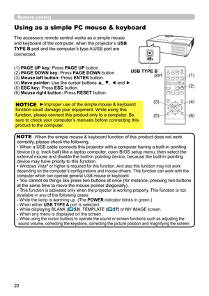 Page 2020
When the simple mouse & keyboard function of this product does not work 
correctly, please check the following.
• When a USB cable connects this projector with a computer having a built-in pointing 
device (e.g. track ball) like a laptop computer, open BIOS setup menu, then select the 
external mouse and disable the built-in pointing device, because the built-in pointing 
device may have priority to this function.
• 
Windows Vista® or higher is required for this function. And also this function may...