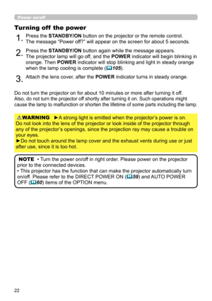 Page 2222
Power on/off
►A strong light is emitted when the projector’s power is on.  
Do not look into the lens of the projector or look inside of the projector through 
any of the projector’s openings, since the projection ray may cause a trouble on 
your eyes.
►Do not touch around the lamp cover and the exhaust vents during use or just 
after use, since it is too hot. WARNING
1.Press the STANDBY/ON button on the projector or the remote control.  
The message “Power off?” will appear on the screen for about 5...