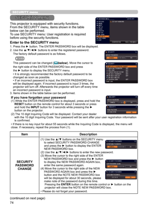 Page 7474
SECURITY menu
(continued on next page) This projector is equipped with security functions.
From the SECURITY menu, items shown in the table 
below can be performed.
To use SECURITY menu: User registration is required 
before using the security functions.
Enter to the SECURITY menu
1.  Press the ► button. The ENTER PASSWORD box will be displayed.  
2. 
 Use the ▲/▼/◄/► buttons to enter the registered password. 
    The factory default password is as follows.
    
        This password can be changed (...