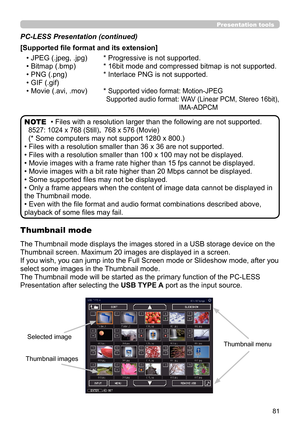 Page 8181
Presentation tools
• Files with a resolution larger than the following are not supported. 
8527:  1024 x 768 (Still)， 768 x 576 (Movie)
(* Some computers may not support 1280 x 800.)
• Files with a resolution smaller than 36 x 36 are not supported.
• Files with a resolution smaller than 100 x 100 may not be displayed.
• Movie images with a frame rate higher than 15 fps cannot be displayed.
• Movie images with a bit rate higher than 20 Mbps cannot be displayed.
• Some supported files may not be...