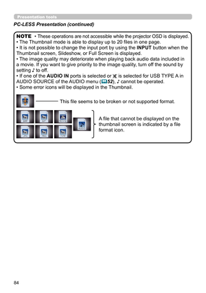 Page 8484
Presentation tools
PC-LESS Presentation (continued)
• These operations are not accessible while the projector OSD is displayed.
• The Thumbnail mode is able to display up to 20 files in one page.
• It is not possible to change the input port by using the INPUT button when the 
Thumbnail screen, Slideshow, or Full Screen is displayed.
• The image quality may deteriorate when playing back audio data included in 
a movie. If you want to give priority to the image quality, turn off the sound by 
setting ♪...