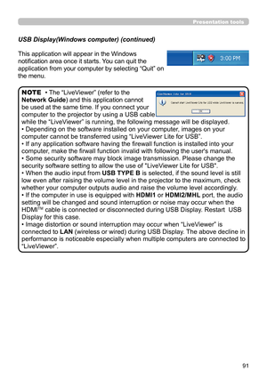 Page 9191
Presentation tools
This application will appear in the Windows 
notification area once it starts. You can quit the 
application from your computer by selecting “Quit” on 
the menu.
• The “LiveViewer” (refer to the  
Network Guide) and this application cannot 
be used at the same time. If you connect your 
computer to the projector by using a USB cable 
while the “LiveViewer” is running, the following message will be displayed.
• Depending on the software installed on your computer, images on your...