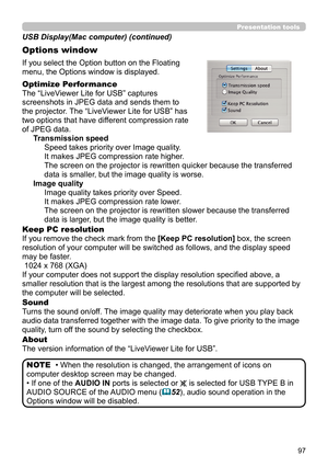 Page 9797
Presentation tools
If you select the Option button on the Floating 
menu, the Options window is displayed.
Optimize Performance
The “LiveViewer Lite for USB” captures  
screenshots in JPEG data and sends them to  
the projector. The “LiveViewer Lite for USB” has  
two options that have different compression rate  
of JPEG data. Transmission speedSpeed takes priority over Image quality. 
It makes JPEG compression rate higher.
The screen on the projector is rewritten quicker because the transferred...