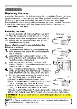 Page 9898
Maintenance 
Maintenance
A lamp has finite product life. Using the lamp for long periods of time could cause 
the pictures darker or the color tone poor. Note that each lamp has a different 
lifetime, and some may burst or burn out soon after you start using them. 
Preparation of a new lamp and early replacement are recommended.  To prepare 
a new lamp, make contact with your dealer and tell the lamp type number .
Replacing the lamp
Type number :   456-8527
1.Turn the projector off, and unplug the...