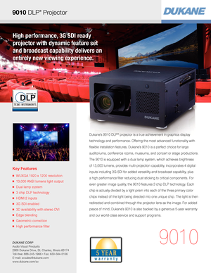 Page 1High performance, 3G SDI ready  
projector with dynamic feature set  
and broadcast capability delivers an  
entirely new viewing experience.
Key Features
■   WUXGA 1920 x 1200 resolution
■   13,000 ANSI lumens light output
■   Dual lamp system
■   3 chip DLP technology
■   HDMI 2 inputs
■   3G SDI enabled
■   3D availability with stereo DVI
■   Edge blending
■   Geometric correction
■   High performance filter
9010
Dukane’s 9010 DLP® projector is a true achievement in graphics display 
technology and...