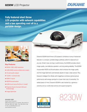 Page 1Fully featured short throw  
LCD projector with network capabilities 
and a low operating cost all in a  
portable design.
Key Features
■  WXGA 1280 x 800 resolution
■  3,000 ANSI lumens white/color output
■  16 watt audio output
■  10,000:1 contrast ratio
■  HDMI 2 inputs
■  HDCR/Accentualizer 
■  6,000 hours lamp life (Eco-2 mode)*
■  Projector Quick Connect iOS and 
Android App
■  Image Optimizer
8230W
Dukane’s 8230W short throw LCD projector combines an array of advanced 
features in a compact,...