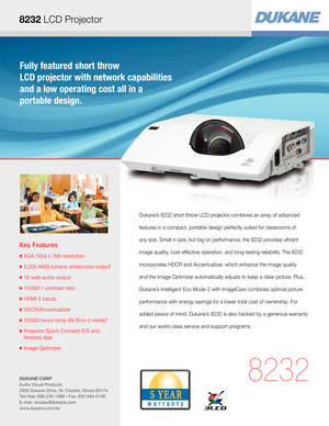 Page 1Fully featured short throw  
LCD projector with network capabilities 
and a low operating cost all in a  
portable design.
Key Features
■  XGA 1024 x 768 resolution
■  3,200 ANSI lumens white/color output
■  16 watt audio output
■  10,000:1 contrast ratio
■  HDMI 2 inputs
■  HDCR/Accentualizer 
■  10,000 hours lamp life (Eco-2 mode)*
■  Projector Quick Connect iOS and 
Android App
■  Image Optimizer
8232
Dukane’s 8232 short throw LCD projector combines an array of advanced 
features in a compact,...