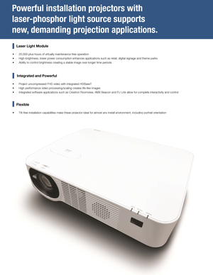 Page 2Powerful installation projectors with 
laser-phosphor light source supports 
new, demanding projection applications.
    Laser Light Module
 •20,000-plus hours of virtually maintenance-free operation
 •High-brightness, lower power consumption enhances applications such as r\
etail, digital signage and theme parks
 •Ability to control brightness creating a stable image over longer time periods
     Integrated and Powerful
 •Project uncompressed FHD video with integrated HDBaseT
 •High performance video...