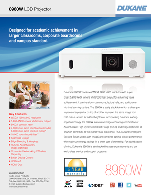 Page 1Key Features
■  WXGA 1280 x 800 resolution
■  5,200 ANSI lumens white/color output
■  5000:1 contrast ratio
■  4,000 hours lamp life (Standard mode) 
6,000 hours lamp life (Eco mode)*
■  10,000 hours hybrid filter** 
■  Seamless Design
■  Edge Blending & Warping
■  HDCR / Accentualizer /  
Image Optimizer 
■  Convenient Networking / Wireless 
Capability
■  Smart Device Control
■  HDBaseT
■  HDMI-Out
8960W
Dukane’s 8960W combines WXGA 1280 x 800 resolution with super-
bright 5,200 ANSI lumens white/color...