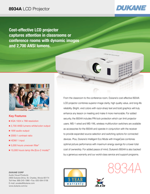 Page 1Cost-effective LCD projector  
captures attention in classrooms or  
conference rooms with dynamic images 
and 2,700 ANSI lumens.
Key Features
  XGA 1024 x 768 resolution
 2,700 ANSI lumens white/color output
  16W audio output 
  2000:1 contrast ratio
  HDMI 1 input
  5,000 hours unwoven flter* 
  10,000 hours lamp life (Eco-2 mode)**
8934A
From the classroom to the conference room, Dukane’s cost-effective 8934A 
LCD projector combines superior image clarity, high quality value, and long-life...