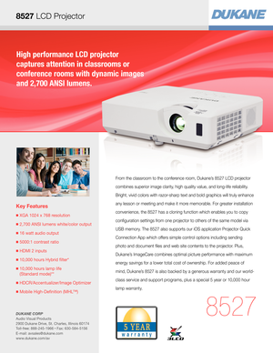 Page 1High performance LCD projector  
captures attention in classrooms or  
conference rooms with dynamic images 
and 2,700 ANSI lumens.
Key Features
■  XGA 1024 x 768 resolution
■ 2,700 ANSI lumens white/color output
■  16 watt audio output
■  5000:1 contrast ratio
■  HDMI 2 inputs
■  10,000 hours Hybrid filter* 
■  10,000 hours lamp life  
(Standard mode)**
■  HDCR/Accentualizer/Image Optimizer
■  Mobile High-Definition (MHL™)
8527
From the classroom to the conference room, Dukane’s 8527 LCD projector...