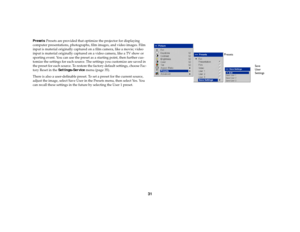 Page 3231
Presets: Presets are provided that optimize the projector for displaying 
computer presentations, photographs, film images, and video images. Film 
input is material originally captured on a film camera, like a movie; video 
input is material originally captured on a video camera, like a TV show or 
sporting event. You can use the preset as a starting point, then further cus-
tomize the settings for each source. The settings you customize are saved in 
the preset for each source. To restore the...