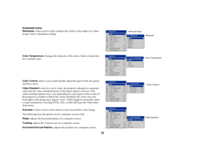 Page 3332 Advanced menu
Sharpness: (video sources only) changes the clarity of the edges of a video 
image. Select a sharpness setting.
Color Temperature: changes the intensity of the colors. Select a listed rela-
tive warmth value. 
Color Control: allows you to individually adjust the gain for the red, green, 
and blue colors.
Video Standard: when it is set to Auto, the projector attempts to automati-
cally pick the video standard based on the input signal it receives. (The 
video standard options may vary...