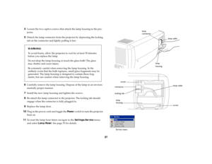 Page 3837 4
Loosen the two captive screws that attach the lamp housing to the pro-
jector.
5
Detach the lamp connector from the projector by depressing the locking 
tab on the connector and lightly pulling it free.
WA R N I N G:
To avoid burns, allow the projector to cool for at least 30 minutes 
before you replace the lamp.
Do not drop the lamp housing or touch the glass bulb! The glass 
may shatter and cause injury.
Be extremely careful when removing the lamp housing. In the 
unlikely event that the bulb...