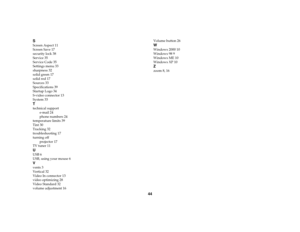 Page 4544 S
Screen Aspect 11
Screen Save 17
security lock 38
Service 35
Service Code 35
Settings menu 33
sharpness 32
solid green 17
solid red 17
Sources 33
Specifications 39
Startup Logo 34
S-video connector 13
System 33Ttechnical support
e-mail 24
phone numbers 24
temperature limits 39
Tint 30
Tracking 32
troubleshooting 17
turning off
projector 17
TV tuner 11UUSB 6
USB, using your mouse 6Vvents 3
Vertical 32
Video In connector 13
video optimizing 28
Video Standard 32
volume adjustment 16Volume button 26...